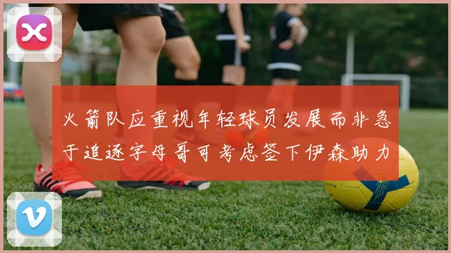 火箭队应重视年轻球员发展而非急于追逐字母哥可考虑签下伊森助力成长
