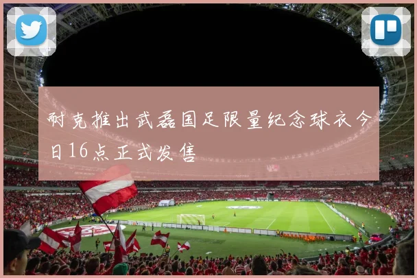 耐克推出武磊国足限量纪念球衣今日16点正式发售
