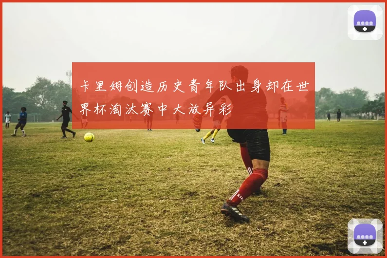 卡里姆创造历史青年队出身却在世界杯淘汰赛中大放异彩