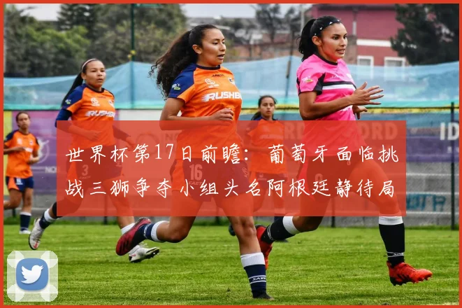 世界杯第17日前瞻：葡萄牙面临挑战三狮争夺小组头名阿根廷静待局势变化