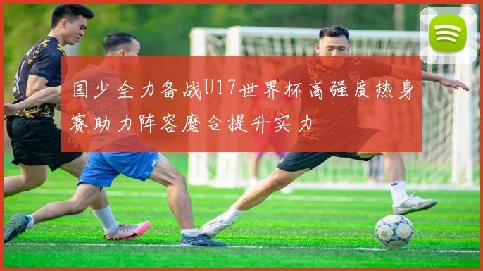 国少全力备战U17世界杯高强度热身赛助力阵容磨合提升实力
