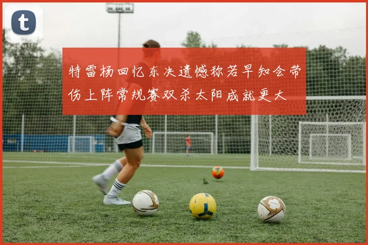 特雷杨回忆东决遗憾称若早知会带伤上阵常规赛双杀太阳成就更大