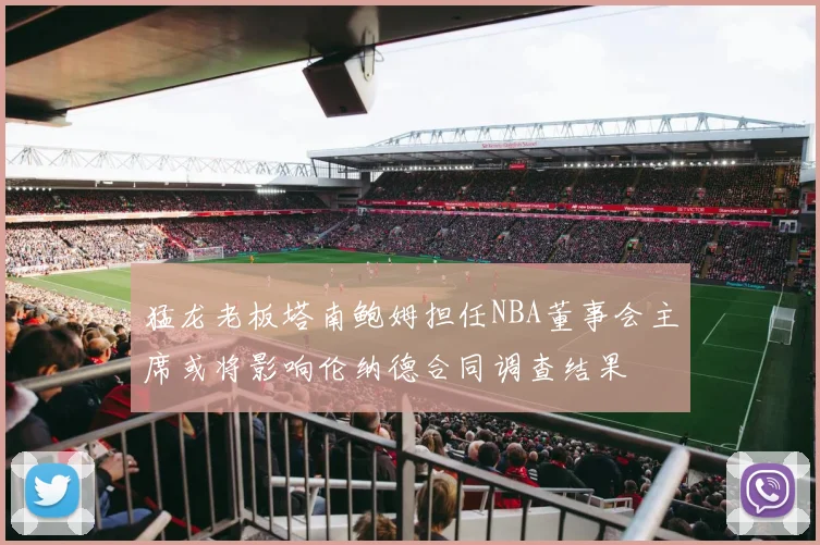 猛龙老板塔南鲍姆担任NBA董事会主席或将影响伦纳德合同调查结果