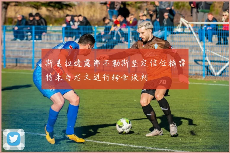 斯基拉透露那不勒斯坚定信任梅雷特未与尤文进行转会谈判