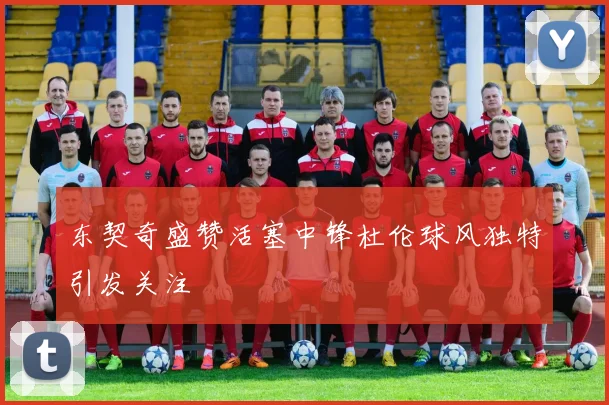 东契奇盛赞活塞中锋杜伦球风独特引发关注