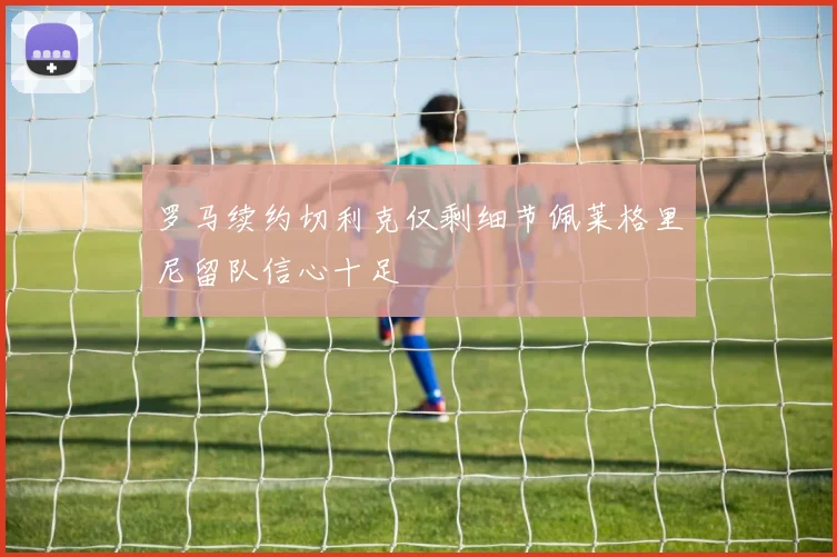 罗马续约切利克仅剩细节佩莱格里尼留队信心十足