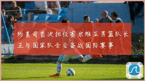 约基奇首次担任塞尔维亚男篮队长正与国家队会合备战国际赛事