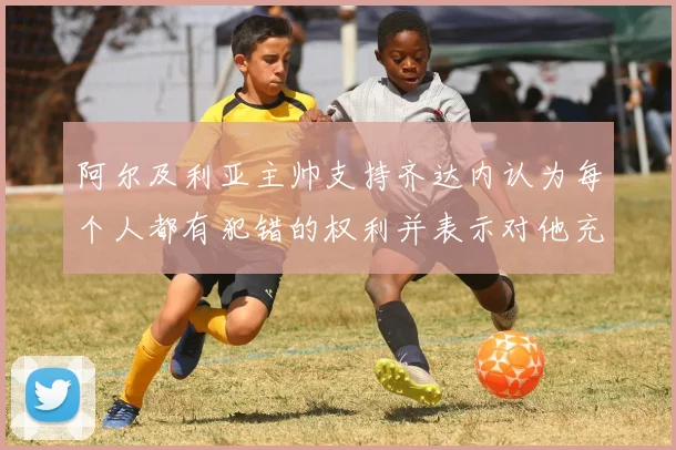 阿尔及利亚主帅支持齐达内认为每个人都有犯错的权利并表示对他充满信心