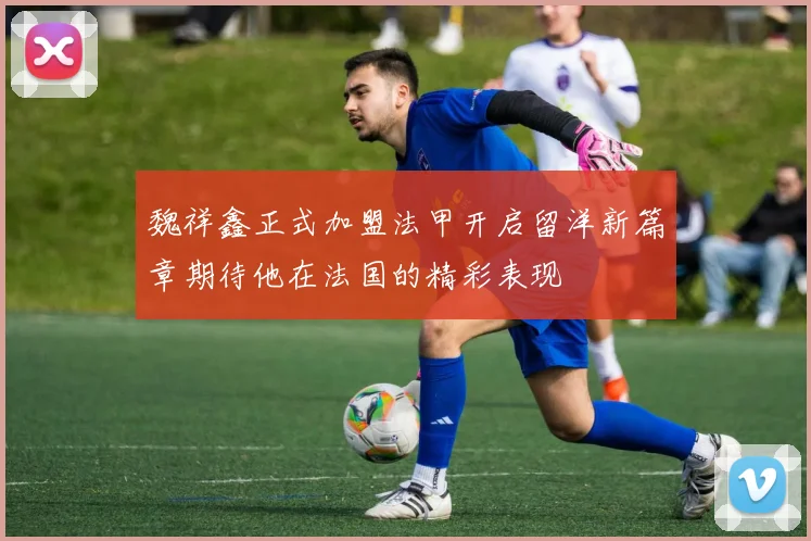 魏祥鑫正式加盟法甲开启留洋新篇章期待他在法国的精彩表现