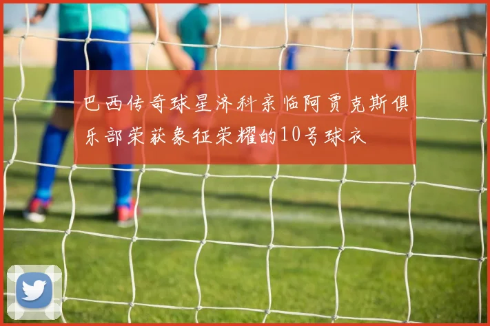 巴西传奇球星济科亲临阿贾克斯俱乐部荣获象征荣耀的10号球衣