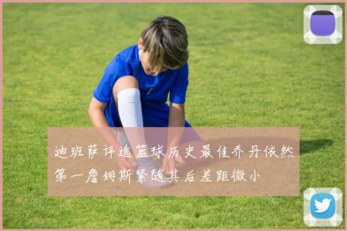 迪班萨评选篮球历史最佳乔丹依然第一詹姆斯紧随其后差距微小