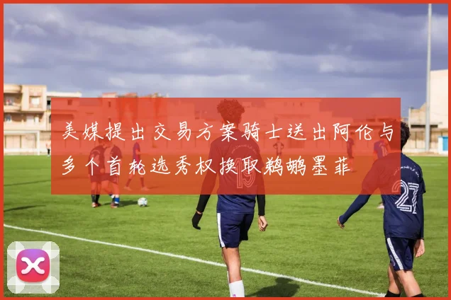 美媒提出交易方案骑士送出阿伦与多个首轮选秀权换取鹈鹕墨菲