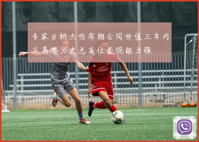专家分析杰伦布朗合同价值三年内交易潜力史总高位套现能力强