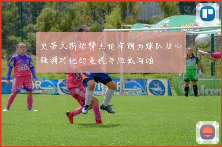 史蒂文斯称赞杰伦布朗为球队核心强调对他的重视与坦诚沟通