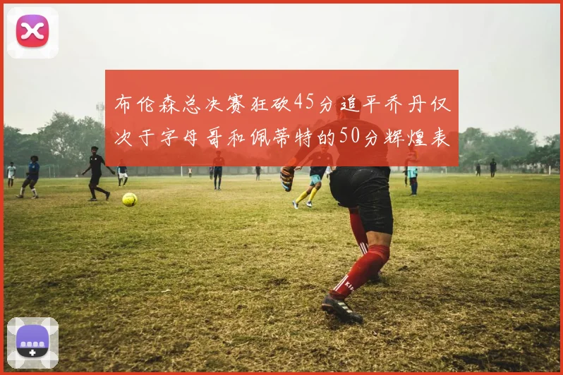 布伦森总决赛狂砍45分追平乔丹仅次于字母哥和佩蒂特的50分辉煌表现