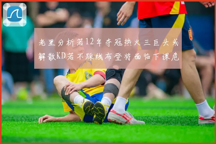 老里分析若12年夺冠热火三巨头或解散KD若不踩线布登将面临下课危机