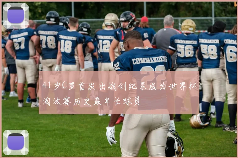 41岁C罗首发出战创纪录成为世界杯淘汰赛历史最年长球员
